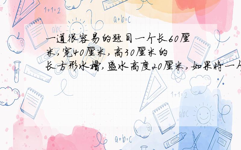 一道很容易的题目一个长60厘米,宽40厘米,高30厘米的长方形水槽,盛水高度20厘米,如果将一个底面积8平方分米,高20