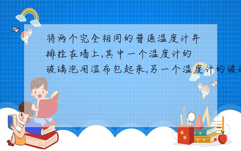 将两个完全相同的普通温度计并排挂在墙上,其中一个温度计的玻璃泡用湿布包起来,另一个温度计的玻璃泡却是干的,为什么根据两温