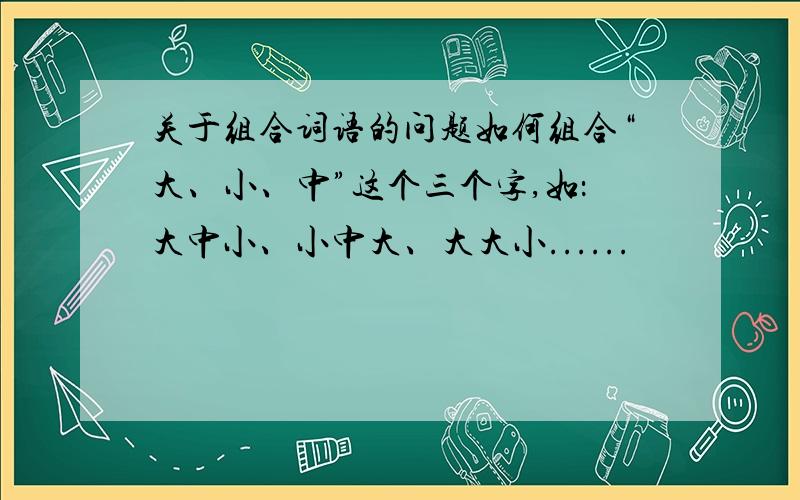 关于组合词语的问题如何组合“大、小、中”这个三个字,如：大中小、小中大、大大小......