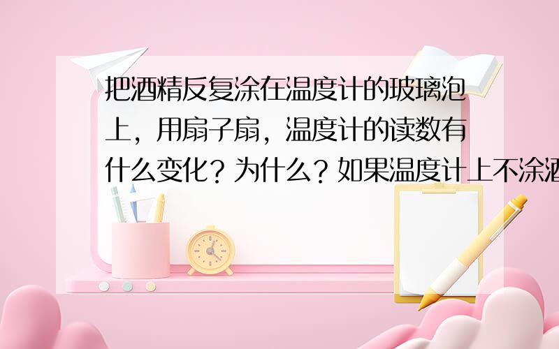 把酒精反复涂在温度计的玻璃泡上，用扇子扇，温度计的读数有什么变化？为什么？如果温度计上不涂酒精，用扇子扇，温度计的读数会