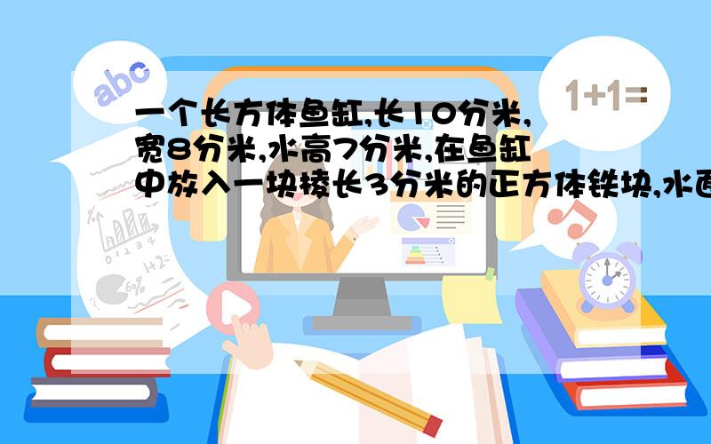 一个长方体鱼缸,长10分米,宽8分米,水高7分米,在鱼缸中放入一块棱长3分米的正方体铁块,水面升高