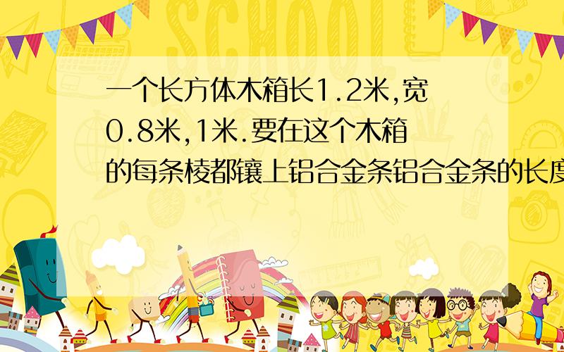 一个长方体木箱长1.2米,宽0.8米,1米.要在这个木箱的每条棱都镶上铝合金条铝合金条的长度至少需要米