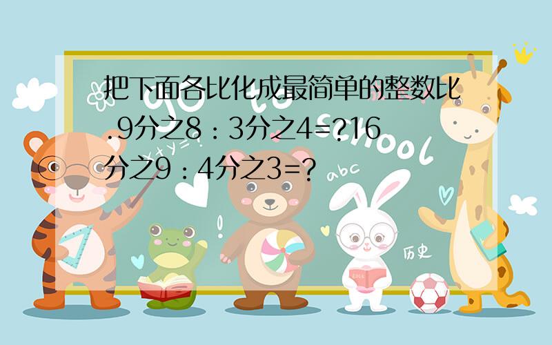 把下面各比化成最简单的整数比.9分之8：3分之4=?16分之9：4分之3=?