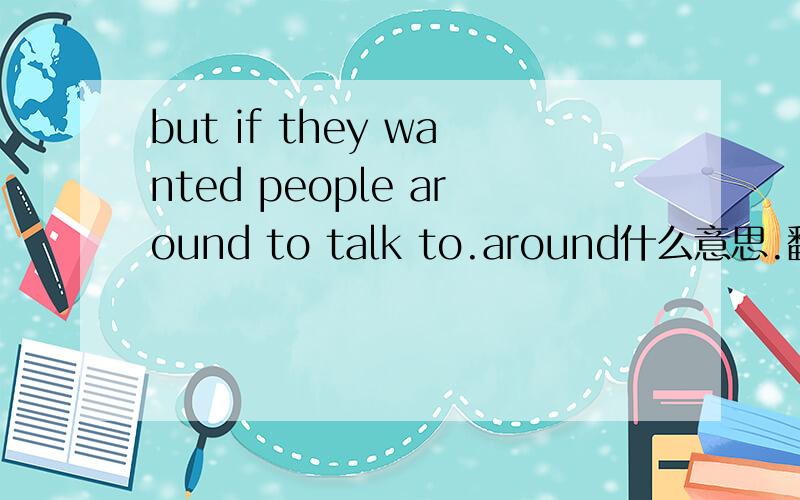 but if they wanted people around to talk to.around什么意思.翻译句子!