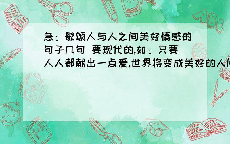 急：歌颂人与人之间美好情感的句子几句 要现代的,如：只要人人都献出一点爱,世界将变成美好的人间