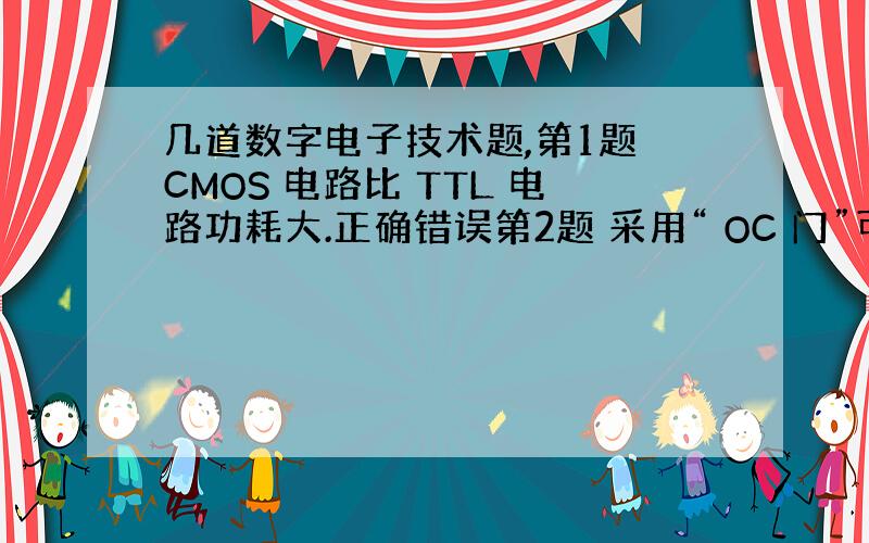 几道数字电子技术题,第1题 CMOS 电路比 TTL 电路功耗大.正确错误第2题 采用“ OC 门”可提高电路的负载能力