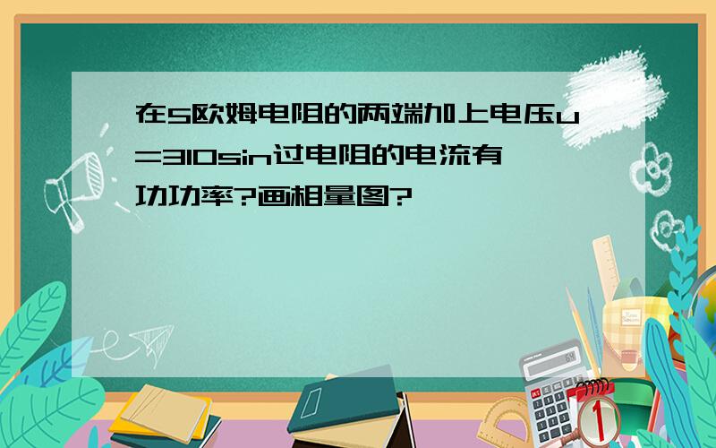 在5欧姆电阻的两端加上电压u=310sin过电阻的电流有功功率?画相量图?