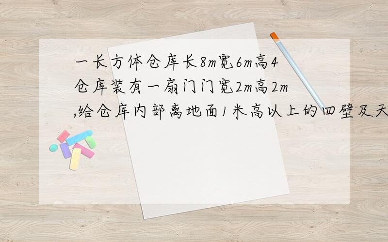 一长方体仓库长8m宽6m高4仓库装有一扇门门宽2m高2m,给仓库内部离地面1米高以上的四壁及天花板粉刷涂料,