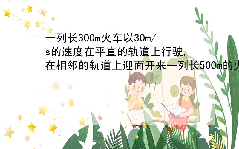 一列长300m火车以30m/s的速度在平直的轨道上行驶,在相邻的轨道上迎面开来一列长500m的火车,速度是20m/s