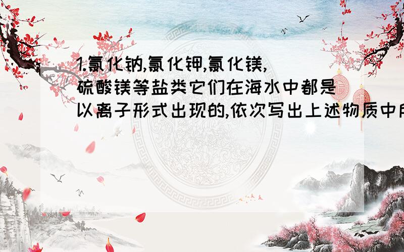 1.氯化钠,氯化钾,氯化镁,硫酸镁等盐类它们在海水中都是以离子形式出现的,依次写出上述物质中所含离子的符号：阳离子有：[