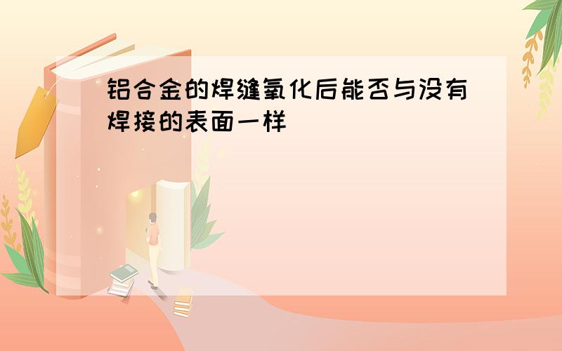 铝合金的焊缝氧化后能否与没有焊接的表面一样