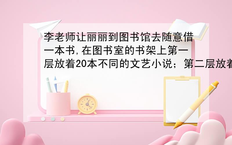 李老师让丽丽到图书馆去随意借一本书,在图书室的书架上第一层放着20本不同的文艺小说；第二层放着十五种智力开发书；第三层放