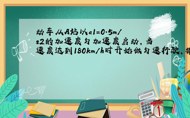 动车从A站以a1=0.5m/s2的加速度匀加速度启动，当速度达到180km/h时开始做匀速行驶，接近B站以大小为a2=0