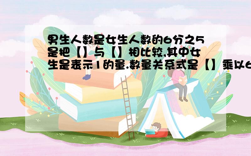 男生人数是女生人数的6分之5是把【】与【】相比较,其中女生是表示1的量.数量关系式是【】乘以6分之5等于