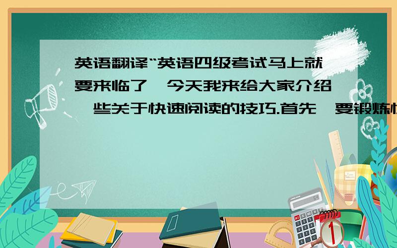 英语翻译“英语四级考试马上就要来临了,今天我来给大家介绍一些关于快速阅读的技巧.首先,要锻炼快速阅读的能力,不要一眼只看