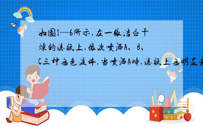 如图1—6所示,在一张洁白干燥的滤纸上,依次喷洒A、B、C三种无色液体.当喷洒A时,滤纸上无明显变化；