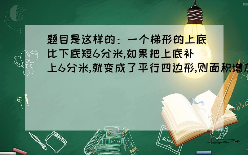 题目是这样的：一个梯形的上底比下底短6分米,如果把上底补上6分米,就变成了平行四边形,则面积增加24平方分米.已知原来梯