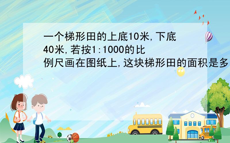 一个梯形田的上底10米,下底40米,若按1:1000的比例尺画在图纸上,这块梯形田的面积是多少