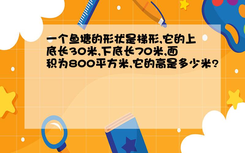 一个鱼塘的形状是梯形,它的上底长30米,下底长70米,面积为800平方米,它的高是多少米?