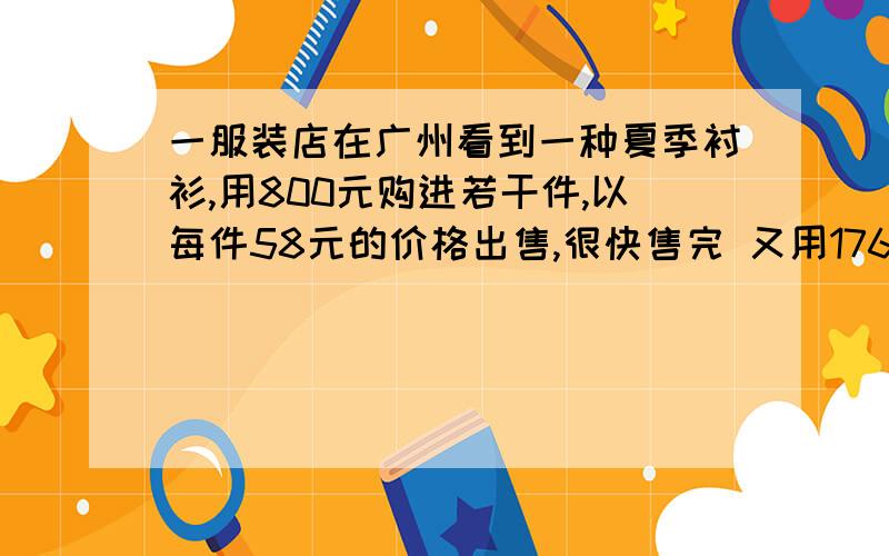 一服装店在广州看到一种夏季衬衫,用800元购进若干件,以每件58元的价格出售,很快售完 又用17600元购进同