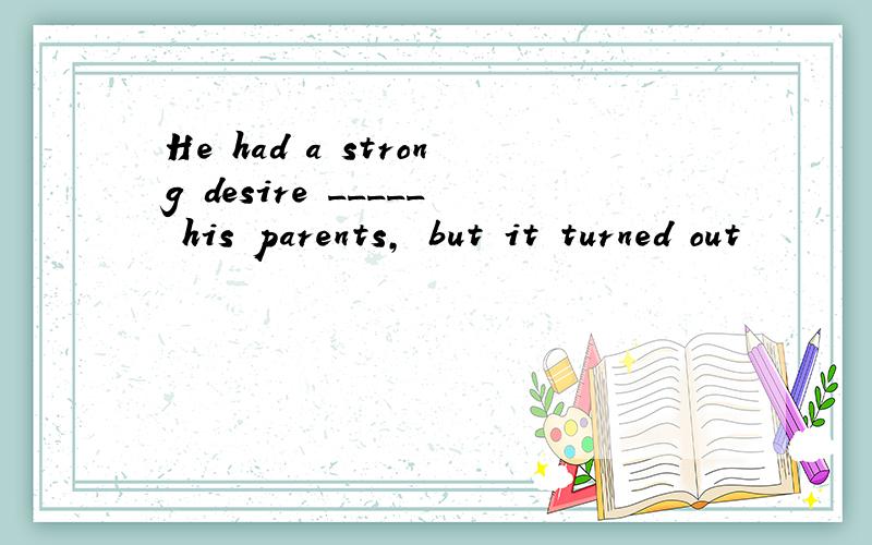 He had a strong desire _____ his parents, but it turned out