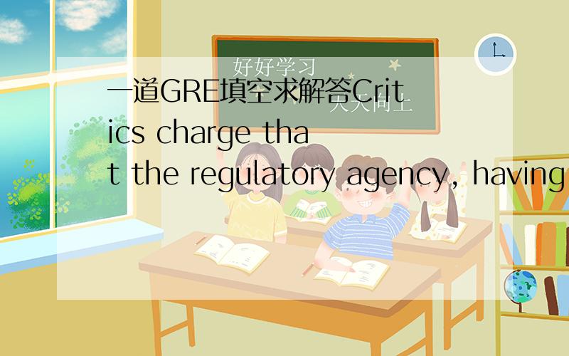 一道GRE填空求解答Critics charge that the regulatory agency, having