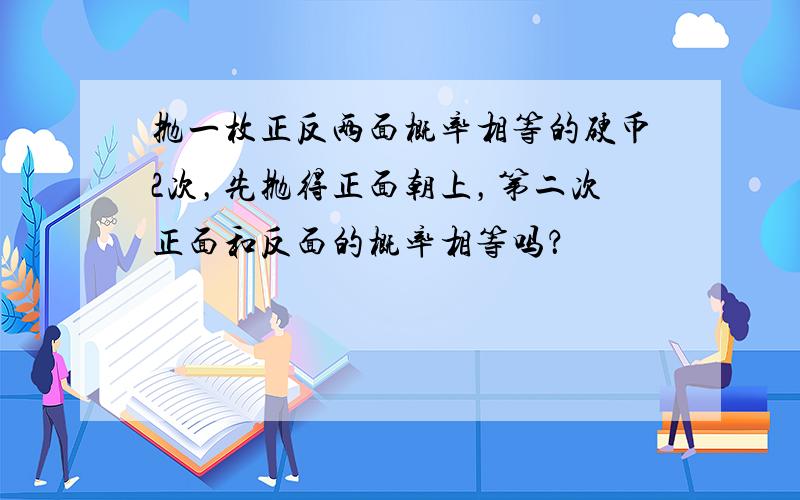 抛一枚正反两面概率相等的硬币2次，先抛得正面朝上，第二次正面和反面的概率相等吗？