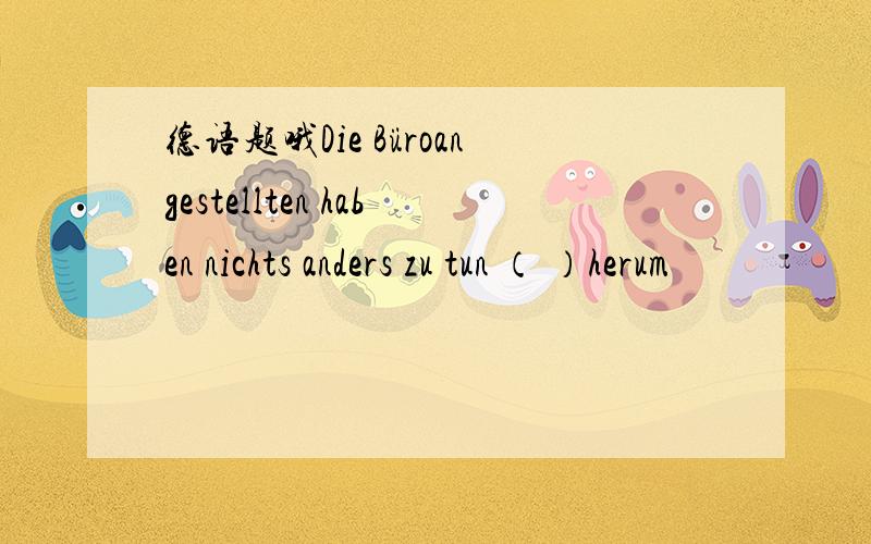 德语题哦Die Büroangestellten haben nichts anders zu tun （ ）herum