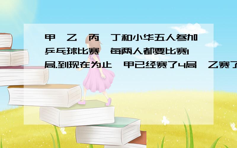 甲,乙,丙,丁和小华五人参加乒乓球比赛,每两人都要比赛1局.到现在为止,甲已经赛了4局,乙赛了3局,丙赛了2局,丁赛了1