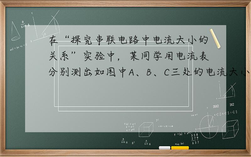 在“探究串联电路中电流大小的关系”实验中，某同学用电流表分别测出如图中A、B、C三处的电流大小.为了进一步探究A、B、C