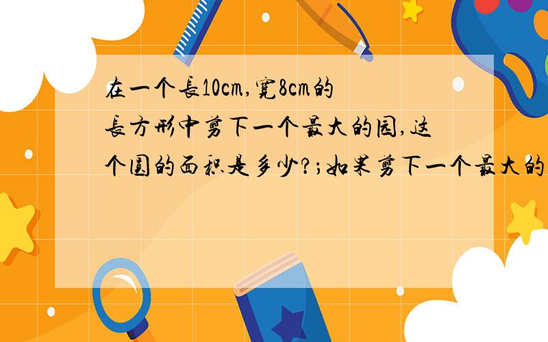 在一个长10cm,宽8cm的长方形中剪下一个最大的园,这个圆的面积是多少?；如果剪下一个最大的半圆,半圆的面积是多少?