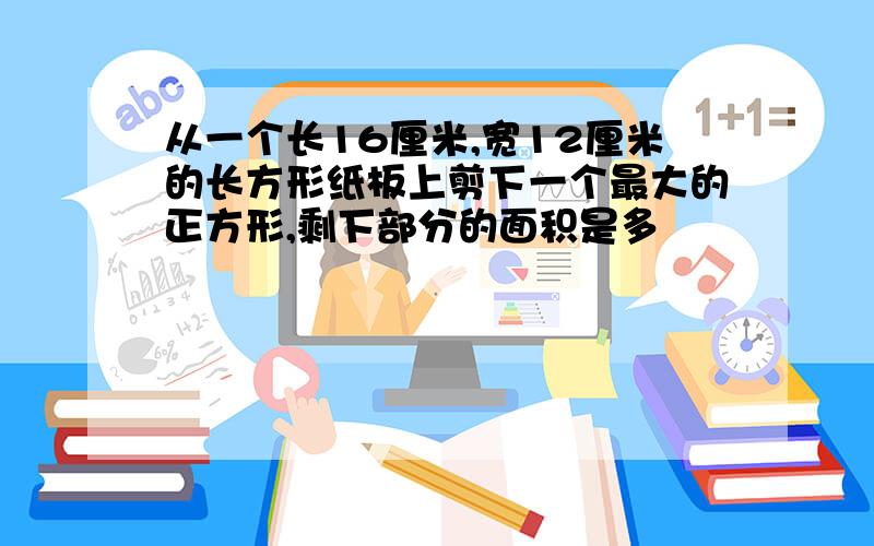 从一个长16厘米,宽12厘米的长方形纸板上剪下一个最大的正方形,剩下部分的面积是多