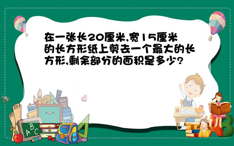 在一张长20厘米,宽15厘米的长方形纸上剪去一个最大的长方形,剩余部分的面积是多少?