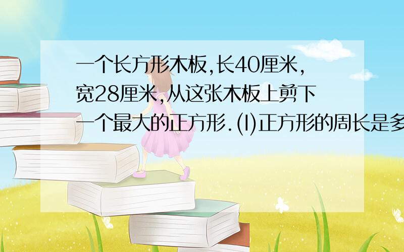 一个长方形木板,长40厘米,宽28厘米,从这张木板上剪下一个最大的正方形.(I)正方形的周长是多少?(2)剩下的木板的周