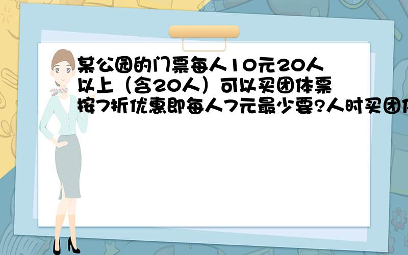 某公园的门票每人10元20人以上（含20人）可以买团体票按7折优惠即每人7元最少要?人时买团体票比买普通票便