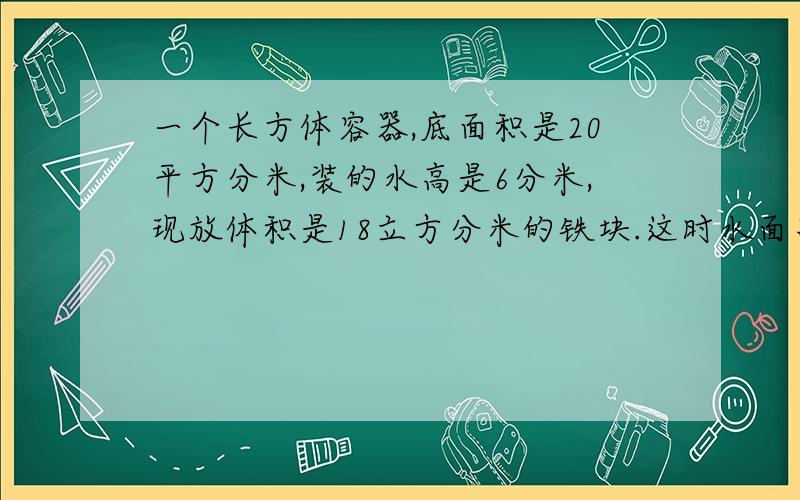 一个长方体容器,底面积是20平方分米,装的水高是6分米,现放体积是18立方分米的铁块.这时水面高是?