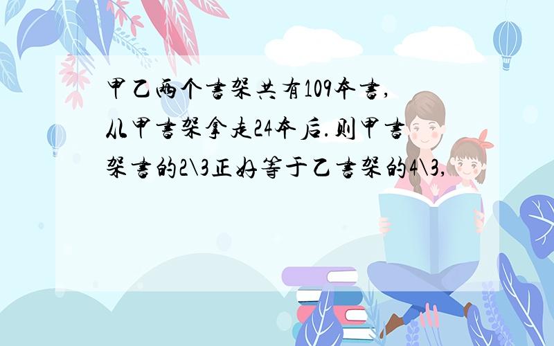 甲乙两个书架共有109本书,从甲书架拿走24本后.则甲书架书的2\3正好等于乙书架的4\3,