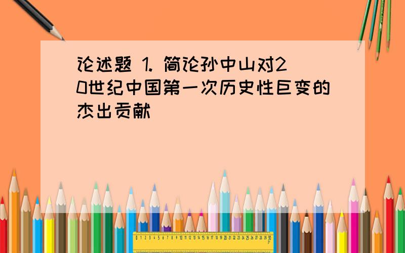 论述题 1. 简论孙中山对20世纪中国第一次历史性巨变的杰出贡献