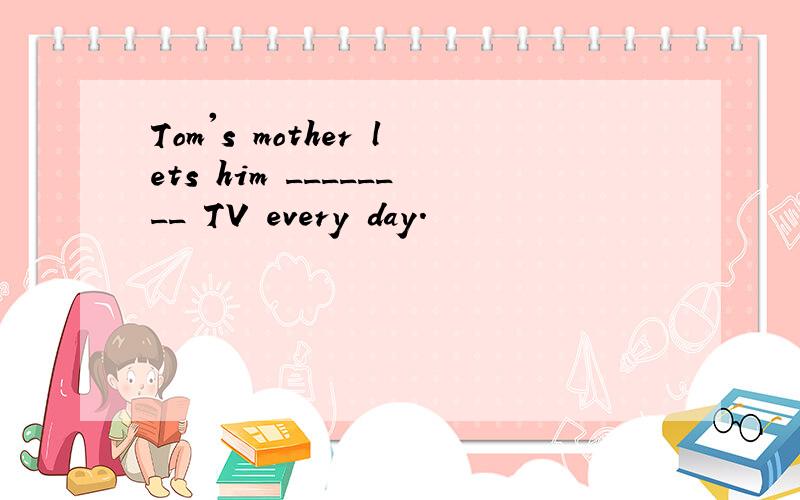 Tom's mother lets him ________ TV every day.