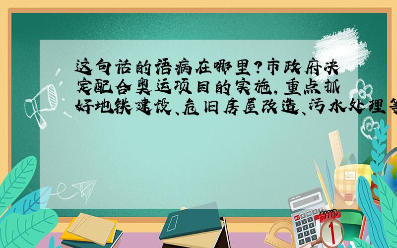 这句话的语病在哪里?市政府决定配合奥运项目的实施,重点抓好地铁建设、危旧房屋改造、污水处理等工程工作,加快现代化大都市建