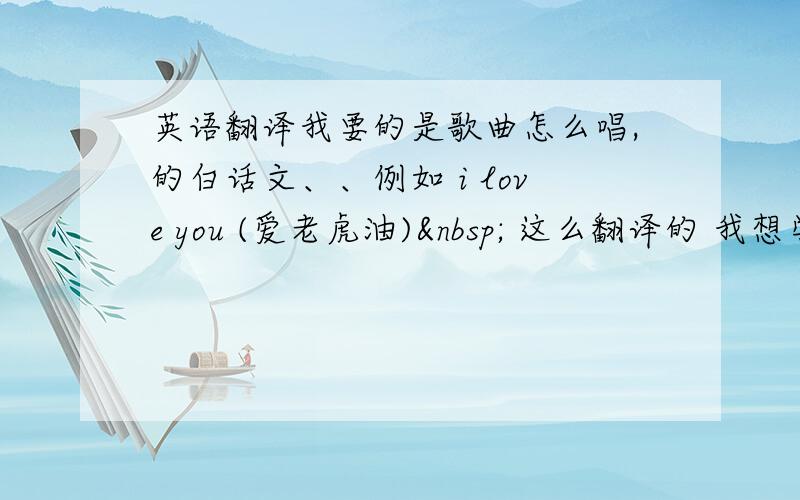 英语翻译我要的是歌曲怎么唱,的白话文、、例如 i love you (爱老虎油)  这么翻译的 我想学怎么唱.