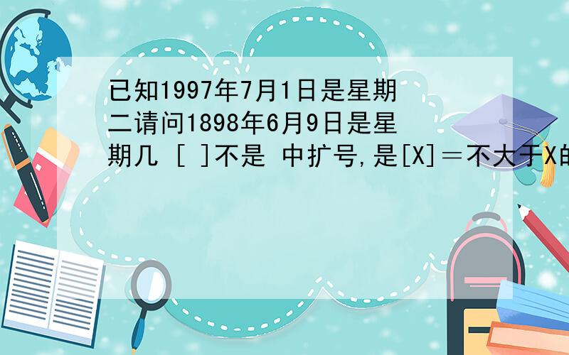 已知1997年7月1日是星期二请问1898年6月9日是星期几 [ ]不是 中扩号,是[X]＝不大于X的最大整数值