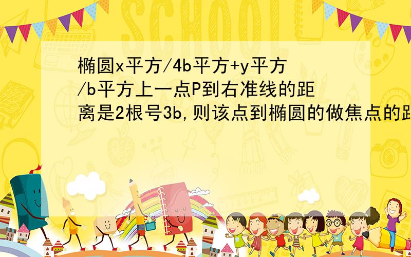 椭圆x平方/4b平方+y平方/b平方上一点P到右准线的距离是2根号3b,则该点到椭圆的做焦点的距离是?