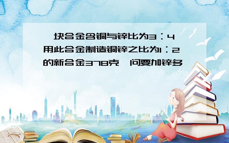 一块合金含铜与锌比为3：4,用此合金制造铜锌之比为1：2的新合金378克,问要加锌多