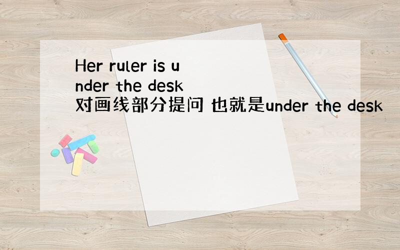 Her ruler is under the desk 对画线部分提问 也就是under the desk