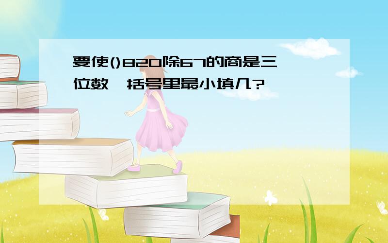 要使()820除67的商是三位数,括号里最小填几?