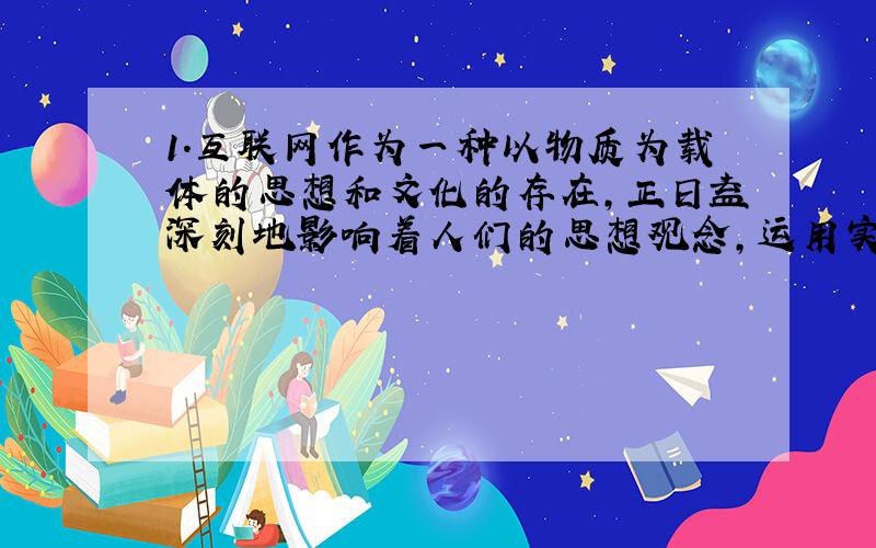 1．互联网作为一种以物质为载体的思想和文化的存在,正日益深刻地影响着人们的思想观念,运用实践和认识相