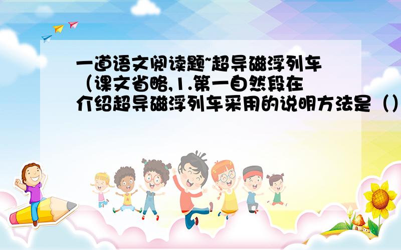 一道语文阅读题~超导磁浮列车（课文省略,1.第一自然段在介绍超导磁浮列车采用的说明方法是（）,运用这种说明方法的作用是（