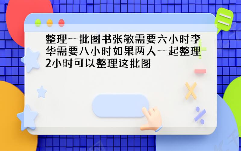 整理一批图书张敏需要六小时李华需要八小时如果两人一起整理2小时可以整理这批图