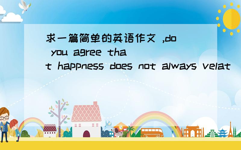 求一篇简单的英语作文 ,do you agree that happness does not always velat